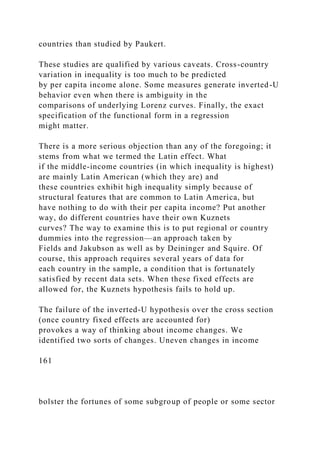 countries than studied by Paukert.
These studies are qualified by various caveats. Cross-country
variation in inequality is too much to be predicted
by per capita income alone. Some measures generate inverted-U
behavior even when there is ambiguity in the
comparisons of underlying Lorenz curves. Finally, the exact
specification of the functional form in a regression
might matter.
There is a more serious objection than any of the foregoing; it
stems from what we termed the Latin effect. What
if the middle-income countries (in which inequality is highest)
are mainly Latin American (which they are) and
these countries exhibit high inequality simply because of
structural features that are common to Latin America, but
have nothing to do with their per capita income? Put another
way, do different countries have their own Kuznets
curves? The way to examine this is to put regional or country
dummies into the regression—an approach taken by
Fields and Jakubson as well as by Deininger and Squire. Of
course, this approach requires several years of data for
each country in the sample, a condition that is fortunately
satisfied by recent data sets. When these fixed effects are
allowed for, the Kuznets hypothesis fails to hold up.
The failure of the inverted-U hypothesis over the cross section
(once country fixed effects are accounted for)
provokes a way of thinking about income changes. We
identified two sorts of changes. Uneven changes in income
161
bolster the fortunes of some subgroup of people or some sector
 