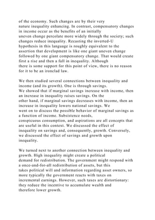 of the economy. Such changes are by their very
nature inequality enhancing. In contrast, compensatory changes
in income occur as the benefits of an initially
uneven change percolate more widely through the society; such
changes reduce inequality. Recasting the inverted-U
hypothesis in this language is roughly equivalent to the
assertion that development is like one giant uneven change
followed by one giant compensatory change. That would create
first a rise and then a fall in inequality. Although
there is some support for this point of view, there is no reason
for it to be an ironclad law.
We then studied several connections between inequality and
income (and its growth). One is through savings.
We showed that if marginal savings increase with income, then
an increase in inequality raises savings. On the
other hand, if marginal savings decreases with income, then an
increase in inequality lowers national savings. We
went on to discuss the possible behavior of marginal savings as
a function of income. Subsistence needs,
conspicuous consumption, and aspirations are all concepts that
are useful in this context. We discussed the effect of
inequality on savings and, consequently, growth. Conversely,
we discussed the effect of savings and growth upon
inequality.
We turned next to another connection between inequality and
growth. High inequality might create a political
demand for redistribution. The government might respond with
a once-and-for-all redistribution of assets, but this
takes political will and information regarding asset owners, so
more typically the government reacts with taxes on
incremental earnings. However, such taxes are distortionary:
they reduce the incentive to accumulate wealth and
therefore lower growth.
 