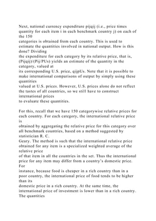 Next, national currency expenditure pijqij (i.e., price times
quantity for each item i in each benchmark country j) on each of
the 150
categories is obtained from each country. This is used to
estimate the quantities involved in national output. How is this
done? Dividing
the expenditure for each category by its relative price, that is,
(Pijqij)/(Pij/PUs) yields an estimate of the quantity in the
category, valued at
its corresponding U.S. price, qijpUs. Note that it is possible to
make international comparisons of output by simply using these
quantities
valued at U.S. prices. However, U.S. prices alone do not reflect
the tastes of all countries, so we still have to construct
international prices
to evaluate these quantities.
For this, recall that we have 150 categorywise relative prices for
each country. For each category, the international relative price
is
obtained by aggregating the relative price for this category over
all benchmark countries, based on a method suggested by
statistician R. C.
Geary. The method is such that the international relative price
obtained for any item is a specialized weighted average of the
relative price
of that item in all the countries in the set. Thus the international
price for any item may differ from a country’s domestic price.
For
instance, because food is cheaper in a rich country than in a
poor country, the international price of food tends to be higher
than its
domestic price in a rich country. At the same time, the
international price of investment is lower than in a rich country.
The quantities
 
