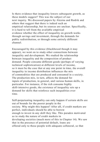 Is there evidence that inequality lowers subsequent growth, as
these models suggest? This was the subject of our
next inquiry. We discussed papers by Alesina and Rodrik and
others that suggest that there is indeed such an
empirical relationship, but its sources are unclear. Specifically,
it is hard to tell from the available empirical
evidence whether the effect of inequality on growth works
through savings and investment, through the demands for
public redistribution, or through some entirely different
channel.
Encouraged by this evidence (blackboxed though it may
appear), we went on to study other connections between
inequality and development. We studied the relationship
between inequality and the composition of product
demand. People consume different goods (perhaps of varying
technical sophistication) at different levels of income,
so it must be the case that at any one point in time, the overall
inequality in income distribution influences the mix
of commodities that are produced and consumed in a society.
The production mix, in turn, affects the demand for
inputs of production, in general, and various human skills, in
particular. For instance, if the rich consume highly
skill-intensive goods, the existence of inequality sets up a
demand for skills that reinforce such inequalities over
time.
Self-perpetuating inequality can only happen if certain skills are
out of bounds for the poorer people in the
society. Why might this happen? After all, if credit markets are
perfect, individuals should be able to borrow
enough to invest in any skill they like. This paradox motivated
us to study the nature of credit markets in
developing societies (much more of this in Chapter 14). We saw
that in the presence of potential default, loans are
offered only to those people with adequate collateral, so that
 
