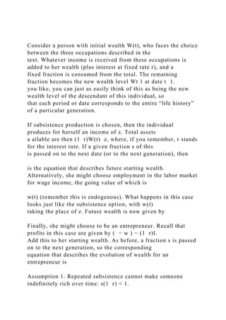 Consider a person with initial wealth W(t), who faces the choice
between the three occupations described in the
text. Whatever income is received from these occupations is
added to her wealth (plus interest at fixed rate r), and a
fixed fraction is consumed from the total. The remaining
fraction becomes the new wealth level Wt 1 at date t 1.
you like, you can just as easily think of this as being the new
wealth level of the descendant of this individual, so
that each period or date corresponds to the entire “life history”
of a particular generation.
If subsistence production is chosen, then the individual
produces for herself an income of z. Total assets
a ailable are then (1 r)W(t) z, where, if you remember, r stands
for the interest rate. If a given fraction s of this
is passed on to the next date (or to the next generation), then
is the equation that describes future starting wealth.
Alternatively, she might choose employment in the labor market
for wage income, the going value of which is
w(t) (remember this is endogenous). What happens in this case
looks just like the subsistence option, with w(t)
taking the place of z. Future wealth is now given by
Finally, she might choose to be an entrepreneur. Recall that
profits in this case are given by ( − w ) − (1 r)I.
Add this to her starting wealth. As before, a fraction s is passed
on to the next generation, so the corresponding
equation that describes the evolution of wealth for an
entrepreneur is
Assumption 1. Repeated subsistence cannot make someone
indefinitely rich over time: s(1 r) < 1.
 
