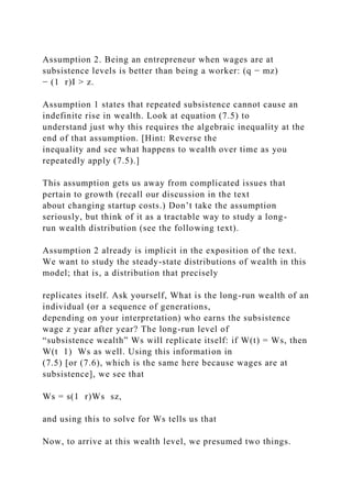 Assumption 2. Being an entrepreneur when wages are at
subsistence levels is better than being a worker: (q − mz)
− (1 r)I > z.
Assumption 1 states that repeated subsistence cannot cause an
indefinite rise in wealth. Look at equation (7.5) to
understand just why this requires the algebraic inequality at the
end of that assumption. [Hint: Reverse the
inequality and see what happens to wealth over time as you
repeatedly apply (7.5).]
This assumption gets us away from complicated issues that
pertain to growth (recall our discussion in the text
about changing startup costs.) Don’t take the assumption
seriously, but think of it as a tractable way to study a long-
run wealth distribution (see the following text).
Assumption 2 already is implicit in the exposition of the text.
We want to study the steady-state distributions of wealth in this
model; that is, a distribution that precisely
replicates itself. Ask yourself, What is the long-run wealth of an
individual (or a sequence of generations,
depending on your interpretation) who earns the subsistence
wage z year after year? The long-run level of
“subsistence wealth” Ws will replicate itself: if W(t) = Ws, then
W(t 1) Ws as well. Using this information in
(7.5) [or (7.6), which is the same here because wages are at
subsistence], we see that
Ws = s(1 r)Ws sz,
and using this to solve for Ws tells us that
Now, to arrive at this wealth level, we presumed two things.
 