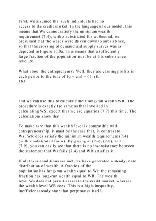 First, we assumed that such individuals had no
access to the credit market. In the language of our model, this
means that Ws cannot satisfy the minimum wealth
requirement (7.4), with z substituted for w. Second, we
presumed that the wages were driven down to subsistence,
so that the crossing of demand and supply curves was as
depicted in Figure 7.10a. This means that a sufficiently
large fraction of the population must be at this subsistence
level.26
What about the entrepreneurs? Well, they are earning profits in
each period to the tune of (q − zm) − (1 r)I,
163
and we can use this to calculate their long-run wealth WR. The
procedure is exactly the same as that involved in
calculating WS, except that we use equation (7.7) this time. The
calculations show that
To make sure that this wealth level is compatible with
entrepreneurship, it must be the case that, in contrast to
Ws, WR does satisfy the minimum wealth requirement (7.4)
(with z substituted for w). By gazing at (7.4), (7.8), and
(7.9), you can easily see that there is no inconsistency between
the statement that Ws fails (7.4) and WR satisfies it.
If all these conditions are met, we have generated a steady-state
distribution of wealth. A fraction of the
population has long-run wealth equal to Ws; the remaining
fraction has long-run wealth equal to WR. The wealth
level Ws does not permit access to the credit market, whereas
the wealth level WR does. This is a high-inequality,
inefficient steady state that perpetuates itself.
 