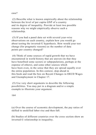 case?
(2) Describe what is known empirically about the relationship
between the level of per capita GNP of a country
and its degree of inequality. Provide at least two possible
reasons why we might empirically observe such a
relationship.
(3) If you had a panel data set with several year-wise
observations on each country, explain how you would go
about testing the inverted-U hypothesis. How would your test
change (for pragmatic reasons) as the number of data
points per country changed?
(4) Think of some sources of rapid growth that we have
encountered in world history that are uneven (in that they
have benefited some sectors or subpopulations, perhaps at the
expense of others), and some other sources which
have been even, in the sense that they are spread equally over
the entire population. In this context, skip ahead in
this book and read the box on Recent Changes in OECD Wages
and Unemployment in Chapter 17.
(5) Use very short arguments to describe the following
possibilities. You may put in a diagram and/or a simple
example to illustrate your argument.
164
(a) Over the course of economic development, the pay ratios of
skilled to unskilled labor rise and then fall.
(b) Studies of different countries over the cross section show an
inverted-U relationship in inequality.
 
