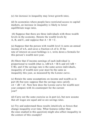 (c) An increase in inequality may lower growth rates.
(d) In economies where people have restricted access to capital
markets, an increase in inequality is likely to lower
equilibrium wage rates.
(6) Suppose that there are three individuals with three wealth
levels in the economy. Denote the wealth levels by
A, B, and C, and suppose that A < B < C.
(a) Suppose that the person with wealth level A earns an annual
income of wA, and saves a fraction sA of it. If the
rate of interest on asset holdings is r, write down a formula for
this person’s wealth next year.
(b) Show that if income earnings of each individual is
proportional to wealth (that is, wB/wA = B/A and wC/wB =
C/B), and if the savings rate is the same across individuals,
inequality of wealth next year must be the same as
inequality this year, as measured by the Lorenz curve.
(c) Retain the same assumptions on income and wealth as in
part (b) but now suppose that the savings rates satisfy
sA < sB < sC. Now how does the Lorenz curve for wealth next
year compare with its counterpart for the current
year?
(d) Carry out the same exercise as in part (c), but now assume
that all wages are equal and so are savings rates.
(e) Try and understand these results intuitively as forces that
change inequality over time. What features (other than
the ones studied in this question) might also affect inequality in
the context of this example?
 