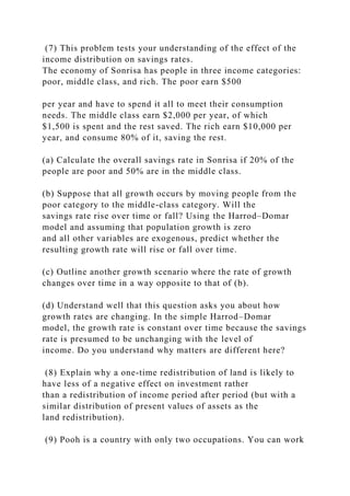 (7) This problem tests your understanding of the effect of the
income distribution on savings rates.
The economy of Sonrisa has people in three income categories:
poor, middle class, and rich. The poor earn $500
per year and have to spend it all to meet their consumption
needs. The middle class earn $2,000 per year, of which
$1,500 is spent and the rest saved. The rich earn $10,000 per
year, and consume 80% of it, saving the rest.
(a) Calculate the overall savings rate in Sonrisa if 20% of the
people are poor and 50% are in the middle class.
(b) Suppose that all growth occurs by moving people from the
poor category to the middle-class category. Will the
savings rate rise over time or fall? Using the Harrod–Domar
model and assuming that population growth is zero
and all other variables are exogenous, predict whether the
resulting growth rate will rise or fall over time.
(c) Outline another growth scenario where the rate of growth
changes over time in a way opposite to that of (b).
(d) Understand well that this question asks you about how
growth rates are changing. In the simple Harrod–Domar
model, the growth rate is constant over time because the savings
rate is presumed to be unchanging with the level of
income. Do you understand why matters are different here?
(8) Explain why a one-time redistribution of land is likely to
have less of a negative effect on investment rather
than a redistribution of income period after period (but with a
similar distribution of present values of assets as the
land redistribution).
(9) Pooh is a country with only two occupations. You can work
 