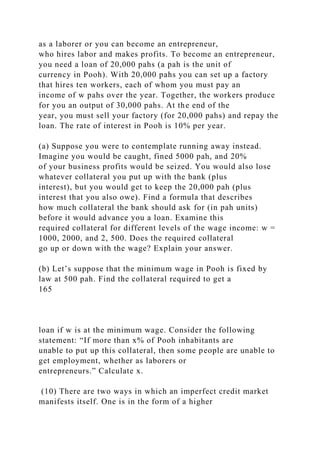 as a laborer or you can become an entrepreneur,
who hires labor and makes profits. To become an entrepreneur,
you need a loan of 20,000 pahs (a pah is the unit of
currency in Pooh). With 20,000 pahs you can set up a factory
that hires ten workers, each of whom you must pay an
income of w pahs over the year. Together, the workers produce
for you an output of 30,000 pahs. At the end of the
year, you must sell your factory (for 20,000 pahs) and repay the
loan. The rate of interest in Pooh is 10% per year.
(a) Suppose you were to contemplate running away instead.
Imagine you would be caught, fined 5000 pah, and 20%
of your business profits would be seized. You would also lose
whatever collateral you put up with the bank (plus
interest), but you would get to keep the 20,000 pah (plus
interest that you also owe). Find a formula that describes
how much collateral the bank should ask for (in pah units)
before it would advance you a loan. Examine this
required collateral for different levels of the wage income: w =
1000, 2000, and 2, 500. Does the required collateral
go up or down with the wage? Explain your answer.
(b) Let’s suppose that the minimum wage in Pooh is fixed by
law at 500 pah. Find the collateral required to get a
165
loan if w is at the minimum wage. Consider the following
statement: “If more than x% of Pooh inhabitants are
unable to put up this collateral, then some people are unable to
get employment, whether as laborers or
entrepreneurs.” Calculate x.
(10) There are two ways in which an imperfect credit market
manifests itself. One is in the form of a higher
 