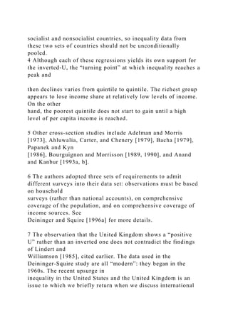 socialist and nonsocialist countries, so inequality data from
these two sets of countries should not be unconditionally
pooled.
4 Although each of these regressions yields its own support for
the inverted-U, the “turning point” at which inequality reaches a
peak and
then declines varies from quintile to quintile. The richest group
appears to lose income share at relatively low levels of income.
On the other
hand, the poorest quintile does not start to gain until a high
level of per capita income is reached.
5 Other cross-section studies include Adelman and Morris
[1973], Ahluwalia, Carter, and Chenery [1979], Bacha [1979],
Papanek and Kyn
[1986], Bourguignon and Morrisson [1989, 1990], and Anand
and Kanbur [1993a, b].
6 The authors adopted three sets of requirements to admit
different surveys into their data set: observations must be based
on household
surveys (rather than national accounts), on comprehensive
coverage of the population, and on comprehensive coverage of
income sources. See
Deininger and Squire [1996a] for more details.
7 The observation that the United Kingdom shows a “positive
U” rather than an inverted one does not contradict the findings
of Lindert and
Williamson [1985], cited earlier. The data used in the
Deininger-Squire study are all “modern”: they began in the
1960s. The recent upsurge in
inequality in the United States and the United Kingdom is an
issue to which we briefly return when we discuss international
 