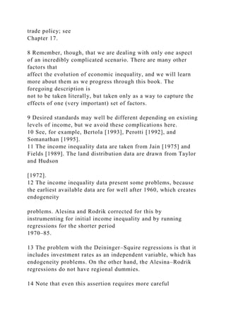 trade policy; see
Chapter 17.
8 Remember, though, that we are dealing with only one aspect
of an incredibly complicated scenario. There are many other
factors that
affect the evolution of economic inequality, and we will learn
more about them as we progress through this book. The
foregoing description is
not to be taken literally, but taken only as a way to capture the
effects of one (very important) set of factors.
9 Desired standards may well be different depending on existing
levels of income, but we avoid these complications here.
10 See, for example, Bertola [1993], Perotti [1992], and
Somanathan [1995].
11 The income inequality data are taken from Jain [1975] and
Fields [1989]. The land distribution data are drawn from Taylor
and Hudson
[1972].
12 The income inequality data present some problems, because
the earliest available data are for well after 1960, which creates
endogeneity
problems. Alesina and Rodrik corrected for this by
instrumenting for initial income inequality and by running
regressions for the shorter period
1970–85.
13 The problem with the Deininger–Squire regressions is that it
includes investment rates as an independent variable, which has
endogeneity problems. On the other hand, the Alesina–Rodrik
regressions do not have regional dummies.
14 Note that even this assertion requires more careful
 