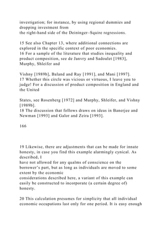 investigation; for instance, by using regional dummies and
dropping investment from
the right-hand side of the Deininger–Squire regressions.
15 See also Chapter 13, where additional connections are
explored in the specific context of poor economies.
16 For a sample of the literature that studies inequality and
product composition, see de Janvry and Sadoulet [1983],
Murphy, Shleifer and
Vishny [1989b], Baland and Ray [1991], and Mani [1997].
17 Whether this circle was vicious or virtuous, I leave you to
judge! For a discussion of product composition in England and
the United
States, see Rosenberg [1972] and Murphy, Shleifer, and Vishny
[1989b].
18 The discussion that follows draws on ideas in Banerjee and
Newman [1993] and Galor and Zeira [1993].
166
19 Likewise, there are adjustments that can be made for innate
honesty, in case you find this example alarmingly cynical. As
described, I
have not allowed for any qualms of conscience on the
borrower’s part, but as long as individuals are moved to some
extent by the economic
considerations described here, a variant of this example can
easily be constructed to incorporate (a certain degree of)
honesty.
20 This calculation presumes for simplicity that all individual
economic occupations last only for one period. It is easy enough
 