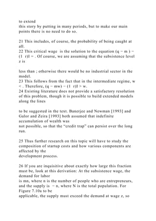 to extend
this story by putting in many periods, but to make our main
points there is no need to do so.
21 This includes, of course, the probability of being caught at
all.
22 This critical wage is the solution to the equation (q − m ) −
(1 r)I = . Of course, we are assuming that the subsistence level
z is
less than ; otherwise there would be no industrial sector in the
model.
23 This follows from the fact that in the intermediate regime, w
< . Therefore, (q − mw) − (1 r)I > w.
24 Existing literature does not provide a satisfactory resolution
of this problem, though it is possible to build extended models
along the lines
to be suggested in the text. Banerjee and Newman [1993] and
Galor and Zeira [1993] both assumed that indefinite
accumulation of wealth was
not possible, so that the “credit trap” can persist over the long
run.
25 Thus further research on this topic will have to study the
composition of startup costs and how various components are
affected by the
development process.
26 If you are inquisitive about exactly how large this fraction
must be, look at this derivation: At the subsistence wage, the
demand for labor
is mn, where n is the number of people who are entrepreneurs,
and the supply is − n, where N is the total population. For
Figure 7.10a to be
applicable, the supply must exceed the demand at wage z, so
 