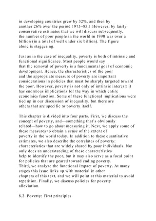 in developing countries grew by 32%, and then by
another 26% over the period 1975–85.1 However, by fairly
conservative estimates that we will discuss subsequently,
the number of poor people in the world in 1990 was over a
billion (in a total of well under six billion). The figure
alone is staggering.
Just as in the case of inequality, poverty is both of intrinsic and
functional significance. Most people would say
that the removal of poverty is a fundamental goal of economic
development. Hence, the characteristics of the poor
and the appropriate measure of poverty are important
considerations in policies that must be sharply targeted toward
the poor. However, poverty is not only of intrinsic interest: it
has enormous implications for the way in which entire
economies function. Some of these functional implications were
tied up in our discussion of inequality, but there are
others that are specific to poverty itself.
This chapter is divided into four parts. First, we discuss the
concept of poverty, and—something that’s obviously
related—how to go about measuring it. Next, we apply some of
these measures to obtain a sense of the extent of
poverty in the world today. In addition to these quantitative
estimates, we also describe the correlates of poverty:
characteristics that are widely shared by poor individuals. Not
only does an understanding of these characteristics
help to identify the poor, but it may also serve as a focal point
for policies that are geared toward ending poverty.
Third, we analyze the functional impact of poverty. At many
stages this issue links up with material in other
chapters of this text, and we will point at this material to avoid
repetition. Finally, we discuss policies for poverty
alleviation.
8.2. Poverty: First principles
 