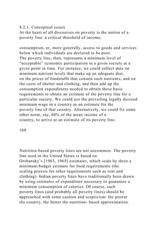 8.2.1. Conceptual issues
At the heart of all discourses on poverty is the notion of a
poverty line: a critical threshold of income,
consumption, or, more generally, access to goods and services
below which individuals are declared to be poor.
The poverty line, then, represents a minimum level of
“acceptable” economic participation in a given society at a
given point in time. For instance, we could collect data on
minimum nutrient levels that make up an adequate diet,
on the prices of foodstuffs that contain such nutrients, and on
the costs of shelter and clothing, and then add up the
consumption expenditures needed to obtain these basic
requirements to obtain an estimate of the poverty line for a
particular society. We could use the prevailing legally decreed
minimum wage in a country as an estimate for the
poverty line of that country. Alternatively, we could fix some
other norm, say, 60% of the mean income of a
country, to arrive at an estimate of its poverty line.
168
Nutrition-based poverty lines are not uncommon. The poverty
line used in the United States is based on
Orshansky’s [1963, 1965] estimates, which scale by three a
minimum-budget estimate for food requirements (the
scaling proxies for other requirements such as rent and
clothing). Indian poverty lines have traditionally been drawn
by using estimates of expenditure necessary to guarantee a
minimum consumption of calories. Of course, such
poverty lines (and probably all poverty lines) should be
approached with some caution and scepticism: the poorer
the country, the better the nutrition- based approximation.
 
