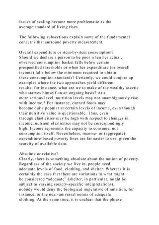Issues of scaling become more problematic as the
average standard of living rises.
The following subsections explain some of the fundamental
concerns that surround poverty measurement.
Overall expenditure or item-by-item consumption?
Should we declare a person to be poor when her actual,
observed consumption basket falls below certain
prespecified thresholds or when her expenditure (or overall
income) falls below the minimum required to obtain
these consumption standards? Certainly, we could conjure up
examples where the two approaches yield different
results; for instance, what are we to make of the wealthy ascetic
who starves himself on an ongoing basis? At a
more serious level, nutrition levels may not unambiguously rise
with income.2 For instance, canned foods may
become quite popular at certain levels of income, even though
their nutritive value is questionable. Thus, even
through elasticities may be high with respect to changes in
income, nutrient elasticities may not be correspondingly
high. Income represents the capacity to consume, not
consumption itself. Nevertheless, income- or (aggregate)
expenditure-based poverty lines are far easier to use, given the
scarcity of available data.
Absolute or relative?
Clearly, there is something absolute about the notion of poverty.
Regardless of the society we live in, people need
adequate levels of food, clothing, and shelter. Whereas it is
certainly the case that there are variations in what might
be considered “adequate” (shelter, in particular, might be
subject to varying society-specific interpretations),
nobody would deny the biological imperative of nutrition, for
instance, or the near-universal norms of adequate
clothing. At the same time, it is unclear that the phrase
 