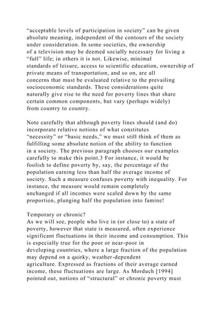 “acceptable levels of participation in society” can be given
absolute meaning, independent of the contours of the society
under consideration. In some societies, the ownership
of a television may be deemed socially necessary for living a
“full” life; in others it is not. Likewise, minimal
standards of leisure, access to scientific education, ownership of
private means of transportation, and so on, are all
concerns that must be evaluated relative to the prevailing
socioeconomic standards. These considerations quite
naturally give rise to the need for poverty lines that share
certain common components, but vary (perhaps widely)
from country to country.
Note carefully that although poverty lines should (and do)
incorporate relative notions of what constitutes
“necessity” or “basic needs,” we must still think of them as
fulfilling some absolute notion of the ability to function
in a society. The previous paragraph chooses our examples
carefully to make this point.3 For instance, it would be
foolish to define poverty by, say, the percentage of the
population earning less than half the average income of
society. Such a measure confuses poverty with inequality. For
instance, the measure would remain completely
unchanged if all incomes were scaled down by the same
proportion, plunging half the population into famine!
Temporary or chronic?
As we will see, people who live in (or close to) a state of
poverty, however that state is measured, often experience
significant fluctuations in their income and consumption. This
is especially true for the poor or near-poor in
developing countries, where a large fraction of the population
may depend on a quirky, weather-dependent
agriculture. Expressed as fractions of their average earned
income, these fluctuations are large. As Morduch [1994]
pointed out, notions of “structural” or chronic poverty must
 