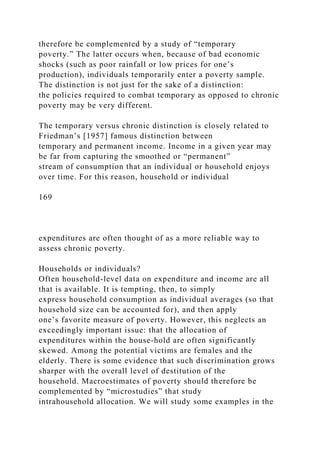 therefore be complemented by a study of “temporary
poverty.” The latter occurs when, because of bad economic
shocks (such as poor rainfall or low prices for one’s
production), individuals temporarily enter a poverty sample.
The distinction is not just for the sake of a distinction:
the policies required to combat temporary as opposed to chronic
poverty may be very different.
The temporary versus chronic distinction is closely related to
Friedman’s [1957] famous distinction between
temporary and permanent income. Income in a given year may
be far from capturing the smoothed or “permanent”
stream of consumption that an individual or household enjoys
over time. For this reason, household or individual
169
expenditures are often thought of as a more reliable way to
assess chronic poverty.
Households or individuals?
Often household-level data on expenditure and income are all
that is available. It is tempting, then, to simply
express household consumption as individual averages (so that
household size can be accounted for), and then apply
one’s favorite measure of poverty. However, this neglects an
exceedingly important issue: that the allocation of
expenditures within the house-hold are often significantly
skewed. Among the potential victims are females and the
elderly. There is some evidence that such discrimination grows
sharper with the overall level of destitution of the
household. Macroestimates of poverty should therefore be
complemented by “microstudies” that study
intrahousehold allocation. We will study some examples in the
 