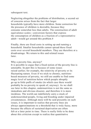 subsequent text.
Neglecting altogether the problems of distribution, a second set
of concerns arises from the fact that larger
households typically have more children. Some correction for
the presence of children is desirable, because they
consume somewhat less than adults. The construction of adult
equivalence scales—conversion factors that express
the consumption of children as a fraction of a representative
adult—would get around this problem.4
Finally, there are fixed costs in setting up and running a
household. Smaller households cannot spread these fixed
costs over several household members. They are therefore at a
disadvantage. We return to this and related issues
later.
Why a poverty line, anyway?
It is possible to argue that a fixed notion of the poverty line is
untenable. In part this is because of some issues
raised earlier; for example, the relativity of poverty or its
fluctuating nature. Even if we stick to chronic, nutrition-
based measures of poverty, we still are unable to find some
magic level of nutrition below which people abruptly
go up in little puffs of smoke (in which case there would
probably be no poverty to speak of, anyway). As we shall
see later in this chapter, undernutrition is not the same as
immediate and obvious disaster, and therefore it is more
insidious. The world can indefinitely carry a stock of
undernourished people, living and breeding under impaired
circumstances. Although more will be said presently on such
issues, it is important to realize that poverty lines are
always approximations to a threshold that is truly fuzzy, more
because the effects of sustained deprivation are often
felt at a later point in time. There is really little to be done
about this criticism except to realize that quantitative
 