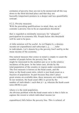 estimates of poverty lines are not to be memorized all the way
down to the third decimal place and that they are
basically (important) pointers to a deeper and less quantifiable
concept.
8.2.2. Poverty measures
With the preceding qualifications in mind, then, we will
consider a poverty line to be an expenditure threshold
that is regarded as minimally necessary for “adequate”
participation in economic life. People below this threshold
will be said to be poor.
A little notation will be useful. As in Chapter 6, y denotes
income (or expenditure) and subscripts i, j, . . . , refer
to individuals. Let’s denote by p the poverty line5 and by m the
mean income of the economy.
One natural measure that comes to mind is simply to count the
number of people below the poverty line. We
might be interested in the numbers per se or in the relative
incidence of the poor. In the latter case, divide by the
total population of the country or region under consideration.
The first measure is known as the head count, and the
latter as the head-count ratio, which is just head count as a
fraction of population. In part because they don’t place
great strains on available data, these measures are widely used.
In our notation, the head count (HC) is given by the
number of individuals i such that yi < p, whereas the head-count
ratio (HCR) is just
where n is the total population.
An obvious problem with the head-count ratio is that it fails to
capture the extent to which individual income (or
expenditure) falls below the poverty line. This is related, of
 