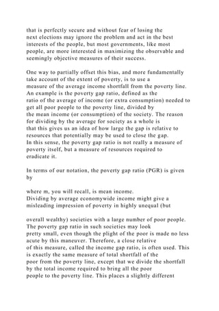 that is perfectly secure and without fear of losing the
next elections may ignore the problem and act in the best
interests of the people, but most governments, like most
people, are more interested in maximizing the observable and
seemingly objective measures of their success.
One way to partially offset this bias, and more fundamentally
take account of the extent of poverty, is to use a
measure of the average income shortfall from the poverty line.
An example is the poverty gap ratio, defined as the
ratio of the average of income (or extra consumption) needed to
get all poor people to the poverty line, divided by
the mean income (or consumption) of the society. The reason
for dividing by the average for society as a whole is
that this gives us an idea of how large the gap is relative to
resources that potentially may be used to close the gap.
In this sense, the poverty gap ratio is not really a measure of
poverty itself, but a measure of resources required to
eradicate it.
In terms of our notation, the poverty gap ratio (PGR) is given
by
where m, you will recall, is mean income.
Dividing by average economywide income might give a
misleading impression of poverty in highly unequal (but
overall wealthy) societies with a large number of poor people.
The poverty gap ratio in such societies may look
pretty small, even though the plight of the poor is made no less
acute by this maneuver. Therefore, a close relative
of this measure, called the income gap ratio, is often used. This
is exactly the same measure of total shortfall of the
poor from the poverty line, except that we divide the shortfall
by the total income required to bring all the poor
people to the poverty line. This places a slightly different
 