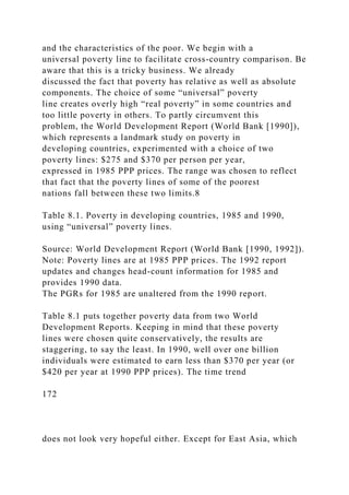 and the characteristics of the poor. We begin with a
universal poverty line to facilitate cross-country comparison. Be
aware that this is a tricky business. We already
discussed the fact that poverty has relative as well as absolute
components. The choice of some “universal” poverty
line creates overly high “real poverty” in some countries and
too little poverty in others. To partly circumvent this
problem, the World Development Report (World Bank [1990]),
which represents a landmark study on poverty in
developing countries, experimented with a choice of two
poverty lines: $275 and $370 per person per year,
expressed in 1985 PPP prices. The range was chosen to reflect
that fact that the poverty lines of some of the poorest
nations fall between these two limits.8
Table 8.1. Poverty in developing countries, 1985 and 1990,
using “universal” poverty lines.
Source: World Development Report (World Bank [1990, 1992]).
Note: Poverty lines are at 1985 PPP prices. The 1992 report
updates and changes head-count information for 1985 and
provides 1990 data.
The PGRs for 1985 are unaltered from the 1990 report.
Table 8.1 puts together poverty data from two World
Development Reports. Keeping in mind that these poverty
lines were chosen quite conservatively, the results are
staggering, to say the least. In 1990, well over one billion
individuals were estimated to earn less than $370 per year (or
$420 per year at 1990 PPP prices). The time trend
172
does not look very hopeful either. Except for East Asia, which
 