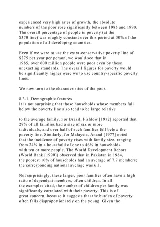 experienced very high rates of growth, the absolute
numbers of the poor rose significantly between 1985 and 1990.
The overall percentage of people in poverty (at the
$370 line) was roughly constant over this period at 30% of the
population of all developing countries.
Even if we were to use the extra-conservative poverty line of
$275 per year per person, we would see that in
1985, over 600 million people were poor even by these
unexacting standards. The overall figures for poverty would
be significantly higher were we to use country-specific poverty
lines.
We now turn to the characteristics of the poor.
8.3.1. Demographic features
It is not surprising that those households whose members fall
below the poverty line also tend to be large relative
to the average family. For Brazil, Fishlow [1972] reported that
29% of all families had a size of six or more
individuals, and over half of such families fell below the
poverty line. Similarly, for Malaysia, Anand [1977] noted
that the incidence of poverty rises with family size, ranging
from 24% in a household of one to 46% in households
with ten or more people. The World Development Report
(World Bank [1990]) observed that in Pakistan in 1984,
the poorest 10% of households had an average of 7.7 members;
the corresponding national average was 6.1.
Not surprisingly, these larger, poor families often have a high
ratio of dependent members, often children. In all
the examples cited, the number of children per family was
significantly correlated with their poverty. This is of
great concern, because it suggests that the burden of poverty
often falls disproportionately on the young. Given the
 