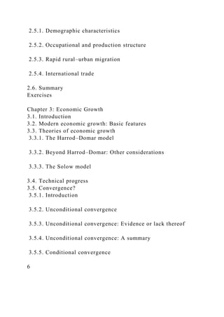 2.5.1. Demographic characteristics
2.5.2. Occupational and production structure
2.5.3. Rapid rural–urban migration
2.5.4. International trade
2.6. Summary
Exercises
Chapter 3: Economic Growth
3.1. Introduction
3.2. Modern economic growth: Basic features
3.3. Theories of economic growth
3.3.1. The Harrod–Domar model
3.3.2. Beyond Harrod–Domar: Other considerations
3.3.3. The Solow model
3.4. Technical progress
3.5. Convergence?
3.5.1. Introduction
3.5.2. Unconditional convergence
3.5.3. Unconditional convergence: Evidence or lack thereof
3.5.4. Unconditional convergence: A summary
3.5.5. Conditional convergence
6
 