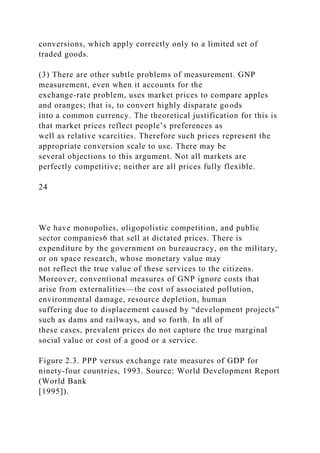 conversions, which apply correctly only to a limited set of
traded goods.
(3) There are other subtle problems of measurement. GNP
measurement, even when it accounts for the
exchange-rate problem, uses market prices to compare apples
and oranges; that is, to convert highly disparate goods
into a common currency. The theoretical justification for this is
that market prices reflect people’s preferences as
well as relative scarcities. Therefore such prices represent the
appropriate conversion scale to use. There may be
several objections to this argument. Not all markets are
perfectly competitive; neither are all prices fully flexible.
24
We have monopolies, oligopolistic competition, and public
sector companies6 that sell at dictated prices. There is
expenditure by the government on bureaucracy, on the military,
or on space research, whose monetary value may
not reflect the true value of these services to the citizens.
Moreover, conventional measures of GNP ignore costs that
arise from externalities—the cost of associated pollution,
environmental damage, resource depletion, human
suffering due to displacement caused by “development projects”
such as dams and railways, and so forth. In all of
these cases, prevalent prices do not capture the true marginal
social value or cost of a good or a service.
Figure 2.3. PPP versus exchange rate measures of GDP for
ninety-four countries, 1993. Source: World Development Report
(World Bank
[1995]).
 