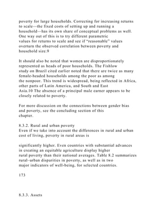 poverty for large households. Correcting for increasing returns
to scale—the fixed costs of setting up and running a
household—has its own share of conceptual problems as well.
One way out of this is to try different parametric
values for returns to scale and see if “reasonable” values
overturn the observed correlation between poverty and
household size.9
It should also be noted that women are disproportionately
represented as heads of poor households. The Fishlow
study on Brazil cited earlier noted that there are twice as many
female-headed households among the poor as among
the nonpoor. This trend is widespread, being reflected in Africa,
other parts of Latin America, and South and East
Asia.10 The absence of a principal male earner appears to be
closely related to poverty.
For more discussion on the connections between gender bias
and poverty, see the concluding section of this
chapter.
8.3.2. Rural and urban poverty
Even if we take into account the differences in rural and urban
cost of living, poverty in rural areas is
significantly higher. Even countries with substantial advances
in creating an equitable agriculture display higher
rural poverty than their national averages. Table 8.2 summarizes
rural–urban disparities in poverty, as well as in two
major indicators of well-being, for selected countries.
173
8.3.3. Assets
 