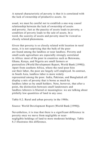 A natural characteristic of poverty is that it is correlated with
the lack of ownership of productive assets. As
usual, we must be careful not to establish a one-way causal
relationship between the lack of ownership of assets
and poverty. Just as the paucity of assets leads to poverty, a
condition of poverty leads to the sale of assets. In a
word, the scarcity of assets and poverty must be viewed as
closely related phenomena.
Given that poverty is so closely related with location in rural
areas, it is not surprising that the bulk of the poor
are found among the landless or near landless. Poverty and
small-scale agriculture are especially strongly correlated
in Africa: most of the poor in countries such as Botswana,
Ghana, Kenya, and Nigeria are small farmers or
pastoralists (World Development Report, World Bank [1990]).
Apart from southern Africa, where the rural poor hire
out their labor, the poor are largely self-employed. In contrast,
in South Asia, landless labor is more widely
represented among the poor. India, Pakistan, and Bangladesh all
display a mix of poverty that is borne as much by
landless labor as by small holders. Note, however, that after a
point, the distinction between small landowners and
landless laborers is blurred or meaningless: we are talking about
pitifully low quantities of land in any case.
Table 8.2. Rural and urban poverty in the 1980s.
Source: World Development Report (World Bank [1990]).
Nevertheless, it is true that there is a significant difference in
poverty once we move from negligible or near-
negligible holdings of land to more moderate holdings. Table
8.3 illustrates this difference.
 