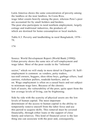Latin America shows the same concentration of poverty among
the landless or the near landless. In Costa Rica,
wage labor counts heavily among the poor, whereas Peru’s poor
are accounted for by small holders and herders.
The poor also participate in rural nonfarm employment, largely
cottage and traditional industries, the products of
which are destined for home consumption or local markets.
Table 8.3. Poverty and landholding in rural Bangladesh, 1978–
79.
174
Source: World Development Report (World Bank [1990]).
Urban poverty shows the same mix of self-employment and
wage labor. Most of the poor reside in the “informal
sector,” which we will study in more detail in Chapter 10. Self-
employment is common: as vendors, petty traders,
tea-stall owners, beggars, shoe-shine boys, garbage sifters, load
carriers, rickshaw pullers, roadside hawkers, and so
on. Wage employment is often on a casual basis and not subject
to minimum wage laws. Because of the chronic
lack of assets, the vulnerability of the poor, quite apart from the
low average levels of living, can be frightening.
Side by side with the scarcity of physical assets are the low
levels of human capital. The most important
determinant of the access to human capital is the ability to
temporarily remove oneself from the labor force and use
this period to acquire skills. This removal must be covered
financially, through either loans or the support of close
family and relatives. This kind of financial cover is the last
thing one can associate with the poor and, consequently,
 
