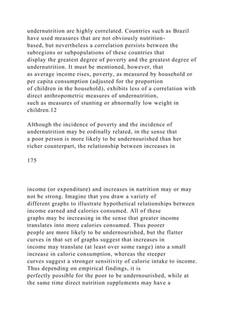 undernutrition are highly correlated. Countries such as Brazil
have used measures that are not obviously nutrition-
based, but nevertheless a correlation persists between the
subregions or subpopulations of these countries that
display the greatest degree of poverty and the greatest degree of
undernutrition. It must be mentioned, however, that
as average income rises, poverty, as measured by household or
per capita consumption (adjusted for the proportion
of children in the household), exhibits less of a correlation with
direct anthropometric measures of undernutrition,
such as measures of stunting or abnormally low weight in
children.12
Although the incidence of poverty and the incidence of
undernutrition may be ordinally related, in the sense that
a poor person is more likely to be undernourished than her
richer counterpart, the relationship between increases in
175
income (or expenditure) and increases in nutrition may or may
not be strong. Imagine that you draw a variety of
different graphs to illustrate hypothetical relationships between
income earned and calories consumed. All of these
graphs may be increasing in the sense that greater income
translates into more calories consumed. Thus poorer
people are more likely to be undernourished, but the flatter
curves in that set of graphs suggest that increases in
income may translate (at least over some range) into a small
increase in calorie consumption, whereas the steeper
curves suggest a stronger sensitivity of calorie intake to income.
Thus depending on empirical findings, it is
perfectly possible for the poor to be undernourished, while at
the same time direct nutrition supplements may have a
 