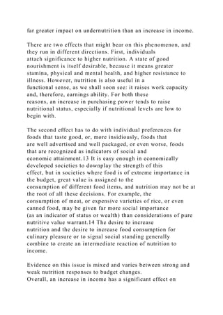 far greater impact on undernutrition than an increase in income.
There are two effects that might bear on this phenomenon, and
they run in different directions. First, individuals
attach significance to higher nutrition. A state of good
nourishment is itself desirable, because it means greater
stamina, physical and mental health, and higher resistance to
illness. However, nutrition is also useful in a
functional sense, as we shall soon see: it raises work capacity
and, therefore, earnings ability. For both these
reasons, an increase in purchasing power tends to raise
nutritional status, especially if nutritional levels are low to
begin with.
The second effect has to do with individual preferences for
foods that taste good, or, more insidiously, foods that
are well advertised and well packaged, or even worse, foods
that are recognized as indicators of social and
economic attainment.13 It is easy enough in economically
developed societies to downplay the strength of this
effect, but in societies where food is of extreme importance in
the budget, great value is assigned to the
consumption of different food items, and nutrition may not be at
the root of all these decisions. For example, the
consumption of meat, or expensive varieties of rice, or even
canned food, may be given far more social importance
(as an indicator of status or wealth) than considerations of pure
nutritive value warrant.14 The desire to increase
nutrition and the desire to increase food consumption for
culinary pleasure or to signal social standing generally
combine to create an intermediate reaction of nutrition to
income.
Evidence on this issue is mixed and varies between strong and
weak nutrition responses to budget changes.
Overall, an increase in income has a significant effect on
 