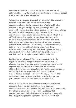 nutrition if nutrition is measured by the consumption of
calories. However, the effect is not as strong as we might expect
from a pure nutritional viewpoint.
What might we expect from such a viewpoint? The answer is
best stated in terms of elasticities: what is the
percentage change in the consumption of calories15 when
household budgets change by one percentage point? An
answer of 1 means that there is an equivalent percentage change
in nutrition when budgets change. Because there
are subsistence minima to nutrition levels below which it is
difficult to go, this a priori notion is possibly too high.
In other words, if income falls below a certain minimum,
individuals may obtain their nutrition from other sources
(support from relatives, for instance). As income increases,
individuals presumably substitute away from these
sources. Thus (and simply as a reasonable guess, no more),
elasticities between 0.6 and 0.8 may be good evidence
that individuals strongly adjust nutrition to income.
Is this what we observe? The answer seems to be in the
negative. Estimates range between elasticities that are
close to zero and those that are in the region of our a priori
expectations.16 Table 8.4 summarizes the estimates
obtained in various studies; calorie elasticities are arranged in
increasing order of magnitude. Of course, the idea
isn’t to take an average of all these findings, because the
methodology and the data sets differ widely, but we can
get a sense of what kind of numbers are available.
Overall, we do obtain some evidence that pure nutritional
concerns do not entirely drive household decision
making. However, these overall findings need to be tempered by
two observations. First, there is some evidence that
poorer households indeed react more strongly to changes in
their budgets by purchasing more nutrients. Second, the
 