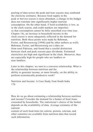 pooling of data across the peak and lean seasons may confound
the elasticity estimates. Because food supply in the
peak or harvest season is more abundant, a change in the budget
does not translate into significantly higher nutrient
consumption. On the other hand, if food availability is low, as
in the slack season, and credit markets are imperfect
so that consumption cannot be fully smoothed over time (see
Chapter 14), an increase in household income in the
slack season is more adequately reflected in the demand for
nutrition. Both these points were made by Behrman,
Foster, and Rosenzweig [1994] (and by other authors as well).
Behrman, Foster, and Rosenzweig use a data set
from rural Pakistan, and found that a careful distinction
between slack and peak seasons pays dividends. Estimated
elasticities are high and significant in the slack. Moreover, they
are especially high for people who are landless or
near landless.
Later in this chapter, we turn to a converse relationship. What is
the relationship between nutrition and the
ability to generate income, or more broadly, on the ability to
perform economically productive work?
Nutrition and Income: A Case Study from South India
176
How do we go about estimating a relationship between nutrition
and income? Consider the demand for a basket of food items
consumed by households. The statistician’s choice of the basket
depends on the availability of data. Average estimates of the
nutrient
content of each food item (its calorie, protein, calcium, and
other contents) are available from nutrition data that record
such information.
 