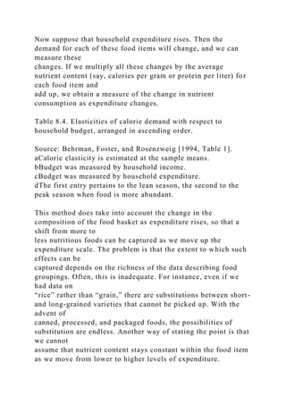 Now suppose that household expenditure rises. Then the
demand for each of these food items will change, and we can
measure these
changes. If we multiply all these changes by the average
nutrient content (say, calories per gram or protein per liter) for
each food item and
add up, we obtain a measure of the change in nutrient
consumption as expenditure changes.
Table 8.4. Elasticities of calorie demand with respect to
household budget, arranged in ascending order.
Source: Behrman, Foster, and Rosenzweig [1994, Table 1].
aCalorie elasticity is estimated at the sample means.
bBudget was measured by household income.
cBudget was measured by household expenditure.
dThe first entry pertains to the lean season, the second to the
peak season when food is more abundant.
This method does take into account the change in the
composition of the food basket as expenditure rises, so that a
shift from more to
less nutritious foods can be captured as we move up the
expenditure scale. The problem is that the extent to which such
effects can be
captured depends on the richness of the data describing food
groupings. Often, this is inadequate. For instance, even if we
had data on
“rice” rather than “grain,” there are substitutions between short-
and long-grained varieties that cannot be picked up. With the
advent of
canned, processed, and packaged foods, the possibilities of
substitution are endless. Another way of stating the point is that
we cannot
assume that nutrient content stays constant within the food item
as we move from lower to higher levels of expenditure.
 