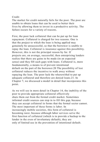 Credit
The market for credit naturally fails for the poor. The poor are
unable to obtain loans that can be used to better their
lives by allowing them to invest in a productive activity. The
failure occurs for a variety of reasons.
First, the poor lack collateral that can be put up for loan
repayment. Collateral is charged for two reasons. One is
that the project to which the loan is being applied may
genuinely be unsuccessful, so that the borrower is unable to
repay the loan. Collateral is insurance against this possibility.
However, this is not the principal reason by far. If
projects are, on average, successful, then enterprising lenders
realize that there are gains to be made (in an expected
sense) and they fill such gaps with loans. Collateral is, more
fundamentally, a means to of prevent intentional
default on the part of the borrower.20 The possibility of lost
collateral reduces the incentive to walk away without
repaying the loan. The poor lack the wherewithal to put up
adequate collateral and therefore are denied loans.21. In
Chapter 7, we discussed a model in detail that incorporates this
point.
As we will see in more detail in Chapter 14, the inability of the
poor to provide appropriate collateral effectively
shuts them out from the formal credit market. Sometimes
informal credit sources can step in to fill this gap, because
they can accept collateral in forms that the formal sector cannot.
The most important of these forms is labor. In
increasingly mobile societies, this form of collateral is
becoming rarer, because although labor services serve the
first function of collateral (which is to provide a backup to the
lender in the even of involuntary default), they are
only of limited use in the prevention of intentional default.
 