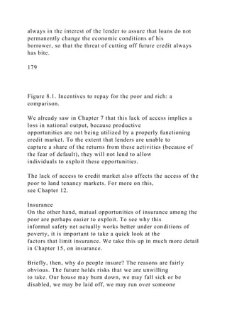 always in the interest of the lender to assure that loans do not
permanently change the economic conditions of his
borrower, so that the threat of cutting off future credit always
has bite.
179
Figure 8.1. Incentives to repay for the poor and rich: a
comparison.
We already saw in Chapter 7 that this lack of access implies a
loss in national output, because productive
opportunities are not being utilized by a properly functioning
credit market. To the extent that lenders are unable to
capture a share of the returns from these activities (because of
the fear of default), they will not lend to allow
individuals to exploit these opportunities.
The lack of access to credit market also affects the access of the
poor to land tenancy markets. For more on this,
see Chapter 12.
Insurance
On the other hand, mutual opportunities of insurance among the
poor are perhaps easier to exploit. To see why this
informal safety net actually works better under conditions of
poverty, it is important to take a quick look at the
factors that limit insurance. We take this up in much more detail
in Chapter 15, on insurance.
Briefly, then, why do people insure? The reasons are fairly
obvious. The future holds risks that we are unwilling
to take. Our house may burn down, we may fall sick or be
disabled, we may be laid off, we may run over someone
 
