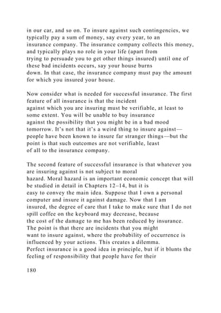 in our car, and so on. To insure against such contingencies, we
typically pay a sum of money, say every year, to an
insurance company. The insurance company collects this money,
and typically plays no role in your life (apart from
trying to persuade you to get other things insured) until one of
these bad incidents occurs, say your house burns
down. In that case, the insurance company must pay the amount
for which you insured your house.
Now consider what is needed for successful insurance. The first
feature of all insurance is that the incident
against which you are insuring must be verifiable, at least to
some extent. You will be unable to buy insurance
against the possibility that you might be in a bad mood
tomorrow. It’s not that it’s a weird thing to insure against—
people have been known to insure far stranger things—but the
point is that such outcomes are not verifiable, least
of all to the insurance company.
The second feature of successful insurance is that whatever you
are insuring against is not subject to moral
hazard. Moral hazard is an important economic concept that will
be studied in detail in Chapters 12–14, but it is
easy to convey the main idea. Suppose that I own a personal
computer and insure it against damage. Now that I am
insured, the degree of care that I take to make sure that I do not
spill coffee on the keyboard may decrease, because
the cost of the damage to me has been reduced by insurance.
The point is that there are incidents that you might
want to insure against, where the probability of occurrence is
influenced by your actions. This creates a dilemma.
Perfect insurance is a good idea in principle, but if it blunts the
feeling of responsibility that people have for their
180
 