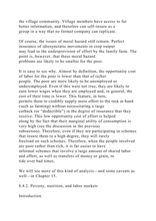 the village community. Village members have access to far
better information, and therefore can self-insure as a
group in a way that no formal company can replicate.
Of course, the issues of moral hazard still remain. Perfect
insurance of idiosyncratic movements in crop output
may lead to the underprovision of effort by the family farm. The
point is, however, that these moral hazard
problems are likely to be smaller for the poor.
It is easy to see why. Almost by definition, the opportunity cost
of labor for the poor is lower than that of richer
people. The poor are more likely to be unemployed or
underemployed. Even if this were not true, they are likely to
earn lower wages when they are employed and, in general, the
cost of their time is lower. This feature, in turn,
permits them to credibly supply more effort to the task at hand
(such as farming) without necessitating a large
cutback (or “deductible”) in the degree of insurance that they
receive. This low opportunity cost of effort is helped
along by the fact that their marginal utility of consumption is
very high (see the discussion in the previous
subsection). Therefore, even if they are participating in schemes
that insure them to a high degree, they will rarely
freeload on such schemes. Therefore, when the people involved
are poor rather than rich, it is far easier to have
informal schemes that involve a large amount of shared labor
and effort, as well as transfers of money or grain, to
tide over bad times.
We will see more of this kind of analysis—and some caveats as
well—in Chapter 15.
8.4.2. Poverty, nutrition, and labor markets
Introduction
 