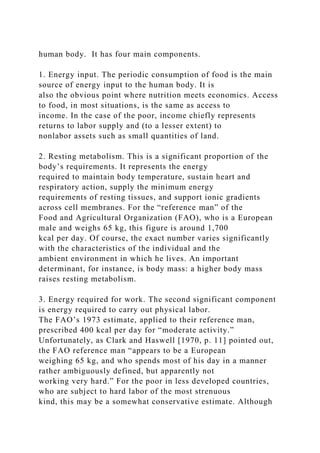 human body. It has four main components.
1. Energy input. The periodic consumption of food is the main
source of energy input to the human body. It is
also the obvious point where nutrition meets economics. Access
to food, in most situations, is the same as access to
income. In the case of the poor, income chiefly represents
returns to labor supply and (to a lesser extent) to
nonlabor assets such as small quantities of land.
2. Resting metabolism. This is a significant proportion of the
body’s requirements. It represents the energy
required to maintain body temperature, sustain heart and
respiratory action, supply the minimum energy
requirements of resting tissues, and support ionic gradients
across cell membranes. For the “reference man” of the
Food and Agricultural Organization (FAO), who is a European
male and weighs 65 kg, this figure is around 1,700
kcal per day. Of course, the exact number varies significantly
with the characteristics of the individual and the
ambient environment in which he lives. An important
determinant, for instance, is body mass: a higher body mass
raises resting metabolism.
3. Energy required for work. The second significant component
is energy required to carry out physical labor.
The FAO’s 1973 estimate, applied to their reference man,
prescribed 400 kcal per day for “moderate activity.”
Unfortunately, as Clark and Haswell [1970, p. 11] pointed out,
the FAO reference man “appears to be a European
weighing 65 kg, and who spends most of his day in a manner
rather ambiguously defined, but apparently not
working very hard.” For the poor in less developed countries,
who are subject to hard labor of the most strenuous
kind, this may be a somewhat conservative estimate. Although
 
