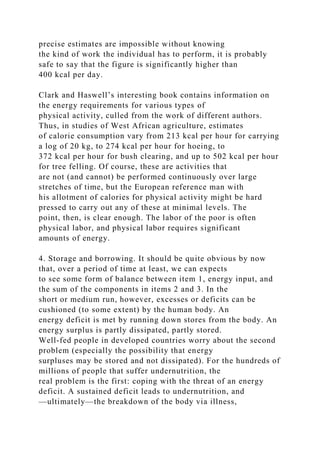 precise estimates are impossible without knowing
the kind of work the individual has to perform, it is probably
safe to say that the figure is significantly higher than
400 kcal per day.
Clark and Haswell’s interesting book contains information on
the energy requirements for various types of
physical activity, culled from the work of different authors.
Thus, in studies of West African agriculture, estimates
of calorie consumption vary from 213 kcal per hour for carrying
a log of 20 kg, to 274 kcal per hour for hoeing, to
372 kcal per hour for bush clearing, and up to 502 kcal per hour
for tree felling. Of course, these are activities that
are not (and cannot) be performed continuously over large
stretches of time, but the European reference man with
his allotment of calories for physical activity might be hard
pressed to carry out any of these at minimal levels. The
point, then, is clear enough. The labor of the poor is often
physical labor, and physical labor requires significant
amounts of energy.
4. Storage and borrowing. It should be quite obvious by now
that, over a period of time at least, we can expects
to see some form of balance between item 1, energy input, and
the sum of the components in items 2 and 3. In the
short or medium run, however, excesses or deficits can be
cushioned (to some extent) by the human body. An
energy deficit is met by running down stores from the body. An
energy surplus is partly dissipated, partly stored.
Well-fed people in developed countries worry about the second
problem (especially the possibility that energy
surpluses may be stored and not dissipated). For the hundreds of
millions of people that suffer undernutrition, the
real problem is the first: coping with the threat of an energy
deficit. A sustained deficit leads to undernutrition, and
—ultimately—the breakdown of the body via illness,
 