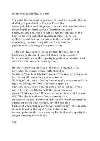 incapacitating debility, or death.
The point that we need to be aware of—and it is a point that we
shall develop in detail in Chapter 13—is that
not only do labor markets generate income and therefore create
the principal potential source of nutrition and good
health, but good nutrition in turn affects the capacity of the
body to perform tasks that generate income. There is a
cycle here, and this cycle alerts us to the possibility that in
developing countries, a significant fraction of the
population may be caught in a poverty trap.
To fix our ideas, ignore for the moment the possibility of
borrowing or storage. Figure 8.2 shows the relationship
between nutrition and the capacity to perform productive work,
which we refer to as the capacity curve.
Observe closely the labeling of the axes in Figure 8.2. In
particular, the x axis, which really should be
“nutrition,” has been labeled “income.” The implicit assumption
here is that all income is spent on nutrition.
Nothing of substance is lost by amending this to a more realistic
situation where, say, 70% of income is spent on
nutrition, but as you’ll see, the exposition is just easier this
way. The y axis is labeled with the vague-sounding
phrase “work capacity.” How can we conceptually think about
this? The idea is to think of work capacity as a
measure of the total number of tasks an individual can perform
during the period under review, say, the number of
bushels of wheat that he can harvest during a day. The capacity
curve is found by linking different nutrition (or
income) points to the corresponding levels of work capacity that
are generated by the individual.
182
 