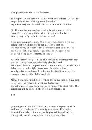 turn perpetuates those low incomes.
In Chapter 13, we take up this theme in some detail, but at this
stage, it is worth thinking about how the
argument may run. Several considerations come to mind.
(1) If a low-income-undernutrition-low-income circle is
possible in poor countries, why is it not possible for
some groups of people in rich countries?
This question pushes us to think about whether the vicious
circle that we’ve described can exist in isolation,
independently of whether the economy is rich or poor. The
answer is that, in general, it cannot, and the reason has
to do with the overall supply of labor.
A labor market is tight if the alternatives to working with any
particular employer are relatively plentiful and
attractive. Standard supply and demand theory tells us that for a
labor market to be tight, there must be either a low
supply relative to demand in that market itself or attractive
opportunities in other labor markets.
Now, if the labor market is tight, in the sense that we have just
described, the returns to work are high even
though a person may have low work capacity to start with. The
circle cannot be completed. These high returns, in
183
general, permit the individual to consume adequate nutrition
and hence raise his work capacity over time. The limits
to which a worker’s income can be pushed depend not on
biological considerations, but on the opportunities
 