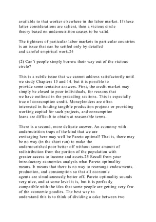 available to that worker elsewhere in the labor market. If these
latter considerations are salient, then a vicious circle
theory based on undernutrition ceases to be valid.
The tightness of particular labor markets in particular countries
is an issue that can be settled only by detailed
and careful empirical work.24
(2) Can’t people simply borrow their way out of the vicious
circle?
This is a subtle issue that we cannot address satisfactorily until
we study Chapters 13 and 14, but it is possible to
provide some tentative answers. First, the credit market may
simply be closed to poor individuals, for reasons that
we have outlined in the preceding sections. This is especially
true of consumption credit. Moneylenders are often
interested in funding tangible production projects or providing
working capital for such projects, and consumption
loans are difficult to obtain at reasonable terms.
There is a second, more delicate answer. An economy with
undernutrition traps of the kind that we are
envisaging here may well be Pareto optimal! That is, there may
be no way (in the short run) to make the
undernourished poor better off without some amount of
redistribution from the portion of the population with
greater access to income and assets.25 Recall from your
introductory economics analysis what Pareto optimality
means. It means that there is no way to rearrange endowments,
production, and consumption so that all economic
agents are simultaneously better off. Pareto optimality sounds
very nice, and at some level it is, but it is perfectly
compatible with the idea that some people are getting very few
of the economic goodies. The best way to
understand this is to think of dividing a cake between two
 