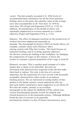 varied. The diet actually exceeded U.S. 1964 levels of
recommended daily allowances for all the chief nutrients.
Perhaps more to the point, the calorific value of the average
slave diet exceeded that of all “free men” in 1879 by
more than 10% (Fogel and Engerman [1974, p. 113]). In
addition, the maintenance of the health of slaves was
repeatedly emphasized in overseer manuals as a central
objective (Fogel and Engerman [1974, p. 117]).
Industry: The effect of adequate nutrition on the productivity of
workers has been emphasized repeatedly in
manuals. The monograph by Keyter [1962] on South Africa, for
example, contains many such references and a
closing section with fifty-four recipes. This book focuses on
industrial feeding, and in so doing squarely addresses
the obvious reasons for feeding in the workplace: by changing
the composition of wages in this manner, it forces the
worker to consume a greater proportion of his wage as food.28
Domestic servants: This is another good example of a labor
market that is likely to be inflexible. Servants are
associated with characteristics acquired on the job that make
them hard to replace. Not only is the loss of a servant
important, but the acquisition of a new servant with minimally
acceptable characteristics often results in an arduous
training process. We are interested in seeing studies of this
market in the Indian context; casual empiricism tells me
that such studies would prove quite supportive to our thesis.29
We refer the reader, instead, to an excellent
monograph on the subject by McBride [1976], which cites
various housekeeping manuals written for English and
French housewives in the nineteenth century. Although McBride
found the diet of servants to be generally
parsimonious (relative to that of master and mistress), more
 