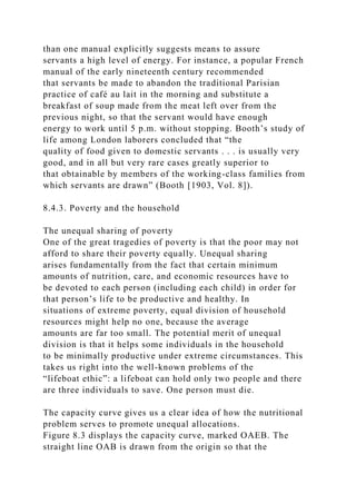 than one manual explicitly suggests means to assure
servants a high level of energy. For instance, a popular French
manual of the early nineteenth century recommended
that servants be made to abandon the traditional Parisian
practice of café au lait in the morning and substitute a
breakfast of soup made from the meat left over from the
previous night, so that the servant would have enough
energy to work until 5 p.m. without stopping. Booth’s study of
life among London laborers concluded that “the
quality of food given to domestic servants . . . is usually very
good, and in all but very rare cases greatly superior to
that obtainable by members of the working-class families from
which servants are drawn” (Booth [1903, Vol. 8]).
8.4.3. Poverty and the household
The unequal sharing of poverty
One of the great tragedies of poverty is that the poor may not
afford to share their poverty equally. Unequal sharing
arises fundamentally from the fact that certain minimum
amounts of nutrition, care, and economic resources have to
be devoted to each person (including each child) in order for
that person’s life to be productive and healthy. In
situations of extreme poverty, equal division of household
resources might help no one, because the average
amounts are far too small. The potential merit of unequal
division is that it helps some individuals in the household
to be minimally productive under extreme circumstances. This
takes us right into the well-known problems of the
“lifeboat ethic”: a lifeboat can hold only two people and there
are three individuals to save. One person must die.
The capacity curve gives us a clear idea of how the nutritional
problem serves to promote unequal allocations.
Figure 8.3 displays the capacity curve, marked OAEB. The
straight line OAB is drawn from the origin so that the
 