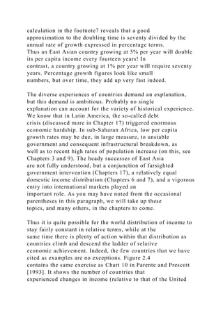 calculation in the footnote7 reveals that a good
approximation to the doubling time is seventy divided by the
annual rate of growth expressed in percentage terms.
Thus an East Asian country growing at 5% per year will double
its per capita income every fourteen years! In
contrast, a country growing at 1% per year will require seventy
years. Percentage growth figures look like small
numbers, but over time, they add up very fast indeed.
The diverse experiences of countries demand an explanation,
but this demand is ambitious. Probably no single
explanation can account for the variety of historical experience.
We know that in Latin America, the so-called debt
crisis (discussed more in Chapter 17) triggered enormous
economic hardship. In sub-Saharan Africa, low per capita
growth rates may be due, in large measure, to unstable
government and consequent infrastructural breakdown, as
well as to recent high rates of population increase (on this, see
Chapters 3 and 9). The heady successes of East Asia
are not fully understood, but a conjunction of farsighted
government intervention (Chapters 17), a relatively equal
domestic income distribution (Chapters 6 and 7), and a vigorous
entry into international markets played an
important role. As you may have noted from the occasional
parentheses in this paragraph, we will take up these
topics, and many others, in the chapters to come.
Thus it is quite possible for the world distribution of income to
stay fairly constant in relative terms, while at the
same time there is plenty of action within that distribution as
countries climb and descend the ladder of relative
economic achievement. Indeed, the few countries that we have
cited as examples are no exceptions. Figure 2.4
contains the same exercise as Chart 10 in Parente and Prescott
[1993]. It shows the number of countries that
experienced changes in income (relative to that of the United
 
