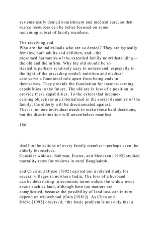 systematically denied nourishment and medical care, so that
scarce resources can be better focused on some
remaining subset of family members.
The receiving end
Who are the individuals who are so denied? They are typically
females, both adults and children, and—the
presumed harmonies of the extended family notwithstanding—
the old and the infirm. Why the old should be so
treated is perhaps relatively easy to understand, especially in
the light of the preceding model: nutrition and medical
care serve a functional role apart from being ends in
themselves. They provide the foundation for income-earning
capabilities in the future. The old are in less of a position to
provide these capabilities. To the extent that income-
earning objectives are internalized in the social dynamics of the
family, the elderly will be discriminated against.
That is, no one individual needs to make these hard decisions,
but the discrimination will nevertheless manifest
186
itself in the actions of every family member—perhaps even the
elderly themselves.
Consider widows. Rahman, Foster, and Mencken [1992] studied
mortality rates for widows in rural Bangladesh,
and Chen and Drèze [1992] carried out a related study for
several villages in northern India. The loss of a husband
can be devastating in economic terms unless the widow owns
assets such as land, although here too matters are
complicated, because the possibility of land loss can in turn
depend on widowhood (Cain [1981]). As Chen and
Drèze [1992] observed, “the basic problem is not only that a
 