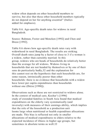 widow often depends on other household members to
survive, but also that these other household members typically
do not depend on her for anything essential” (Italics
added for emphasis).
Table 8.6. Age-specific death rates for widows in rural
Bangladesh.
Source: Rahman, Foster and Mencken [1992] and Chen and
Dreze [1992].
Table 8.6 shows how age-specific death rates vary with
widowhood in rural Bangladesh. The results are striking.
Overall death rates jump by a factor of close to 3 if a woman is
a widow, rather than currently married. In this
group, widows who are heads of households do relatively better
than the average for all widows. Widows living in
households that are not headed by themselves or by one of their
sons do particularly badly,32 and the explanation for
this cannot rest on the hypothesis that such households are, for
some reason, intrinsically poorer than other
households: there is no evidence that households with a widow
have lower per capita expenditures than households
without one (Drèze [1990]).
Observations such as these are not restricted to widows alone.
In the context of medical care, Kochar’s [1996]
study of extended families in South Asia found that medical
expenditures on the elderly vary systematically (and
inversely) with measures of their earnings ability, which implies
that the role of the household as a production unit
looms large when nutritional or health expenditure allocations
are made. This bias is reflected not only in smaller
allocations of medical expenditures to elders relative to the
expected incidence of illness in higher age groups, but
sometimes in absolute terms as well.33
 
