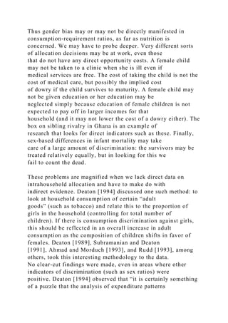 Thus gender bias may or may not be directly manifested in
consumption-requirement ratios, as far as nutrition is
concerned. We may have to probe deeper. Very different sorts
of allocation decisions may be at work, even those
that do not have any direct opportunity costs. A female child
may not be taken to a clinic when she is ill even if
medical services are free. The cost of taking the child is not the
cost of medical care, but possibly the implied cost
of dowry if the child survives to maturity. A female child may
not be given education or her education may be
neglected simply because education of female children is not
expected to pay off in larger incomes for that
household (and it may not lower the cost of a dowry either). The
box on sibling rivalry in Ghana is an example of
research that looks for direct indicators such as these. Finally,
sex-based differences in infant mortality may take
care of a large amount of discrimination: the survivors may be
treated relatively equally, but in looking for this we
fail to count the dead.
These problems are magnified when we lack direct data on
intrahousehold allocation and have to make do with
indirect evidence. Deaton [1994] discussed one such method: to
look at household consumption of certain “adult
goods” (such as tobacco) and relate this to the proportion of
girls in the household (controlling for total number of
children). If there is consumption discrimination against girls,
this should be reflected in an overall increase in adult
consumption as the composition of children shifts in favor of
females. Deaton [1989], Subramanian and Deaton
[1991], Ahmad and Morduch [1993], and Rudd [1993], among
others, took this interesting methodology to the data.
No clear-cut findings were made, even in areas where other
indicators of discrimination (such as sex ratios) were
positive. Deaton [1994] observed that “it is certainly something
of a puzzle that the analysis of expenditure patterns
 